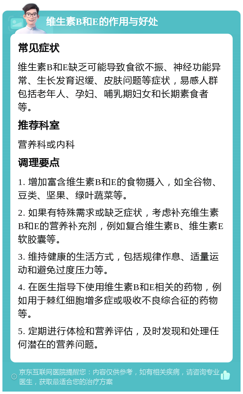 维生素B和E的作用与好处 常见症状 维生素B和E缺乏可能导致食欲不振、神经功能异常、生长发育迟缓、皮肤问题等症状，易感人群包括老年人、孕妇、哺乳期妇女和长期素食者等。 推荐科室 营养科或内科 调理要点 1. 增加富含维生素B和E的食物摄入，如全谷物、豆类、坚果、绿叶蔬菜等。 2. 如果有特殊需求或缺乏症状，考虑补充维生素B和E的营养补充剂，例如复合维生素B、维生素E软胶囊等。 3. 维持健康的生活方式，包括规律作息、适量运动和避免过度压力等。 4. 在医生指导下使用维生素B和E相关的药物，例如用于棘红细胞增多症或吸收不良综合征的药物等。 5. 定期进行体检和营养评估，及时发现和处理任何潜在的营养问题。