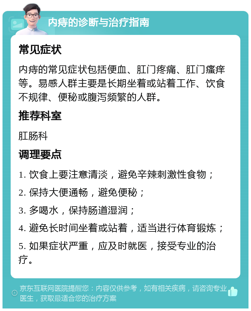 内痔的诊断与治疗指南 常见症状 内痔的常见症状包括便血、肛门疼痛、肛门瘙痒等。易感人群主要是长期坐着或站着工作、饮食不规律、便秘或腹泻频繁的人群。 推荐科室 肛肠科 调理要点 1. 饮食上要注意清淡，避免辛辣刺激性食物； 2. 保持大便通畅，避免便秘； 3. 多喝水，保持肠道湿润； 4. 避免长时间坐着或站着，适当进行体育锻炼； 5. 如果症状严重，应及时就医，接受专业的治疗。