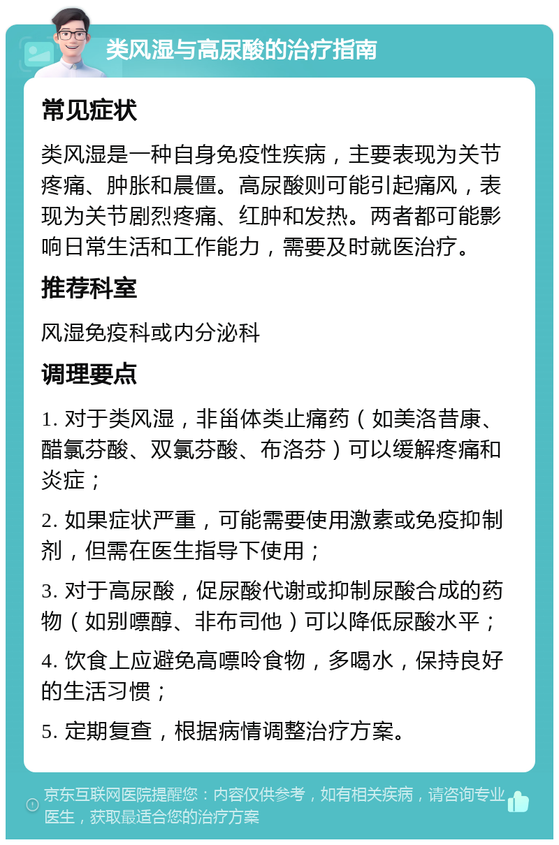 类风湿与高尿酸的治疗指南 常见症状 类风湿是一种自身免疫性疾病，主要表现为关节疼痛、肿胀和晨僵。高尿酸则可能引起痛风，表现为关节剧烈疼痛、红肿和发热。两者都可能影响日常生活和工作能力，需要及时就医治疗。 推荐科室 风湿免疫科或内分泌科 调理要点 1. 对于类风湿，非甾体类止痛药（如美洛昔康、醋氯芬酸、双氯芬酸、布洛芬）可以缓解疼痛和炎症； 2. 如果症状严重，可能需要使用激素或免疫抑制剂，但需在医生指导下使用； 3. 对于高尿酸，促尿酸代谢或抑制尿酸合成的药物（如别嘌醇、非布司他）可以降低尿酸水平； 4. 饮食上应避免高嘌呤食物，多喝水，保持良好的生活习惯； 5. 定期复查，根据病情调整治疗方案。