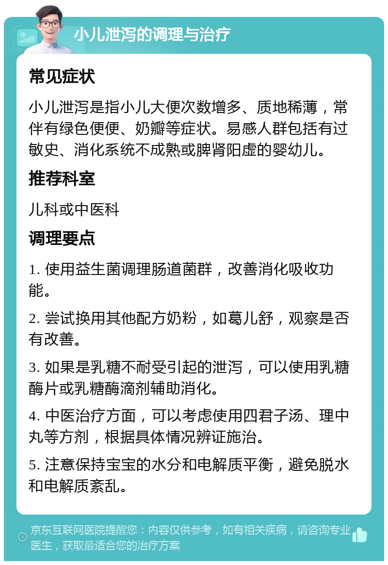 小儿泄泻的调理与治疗 常见症状 小儿泄泻是指小儿大便次数增多、质地稀薄，常伴有绿色便便、奶瓣等症状。易感人群包括有过敏史、消化系统不成熟或脾肾阳虚的婴幼儿。 推荐科室 儿科或中医科 调理要点 1. 使用益生菌调理肠道菌群，改善消化吸收功能。 2. 尝试换用其他配方奶粉，如葛儿舒，观察是否有改善。 3. 如果是乳糖不耐受引起的泄泻，可以使用乳糖酶片或乳糖酶滴剂辅助消化。 4. 中医治疗方面，可以考虑使用四君子汤、理中丸等方剂，根据具体情况辨证施治。 5. 注意保持宝宝的水分和电解质平衡，避免脱水和电解质紊乱。