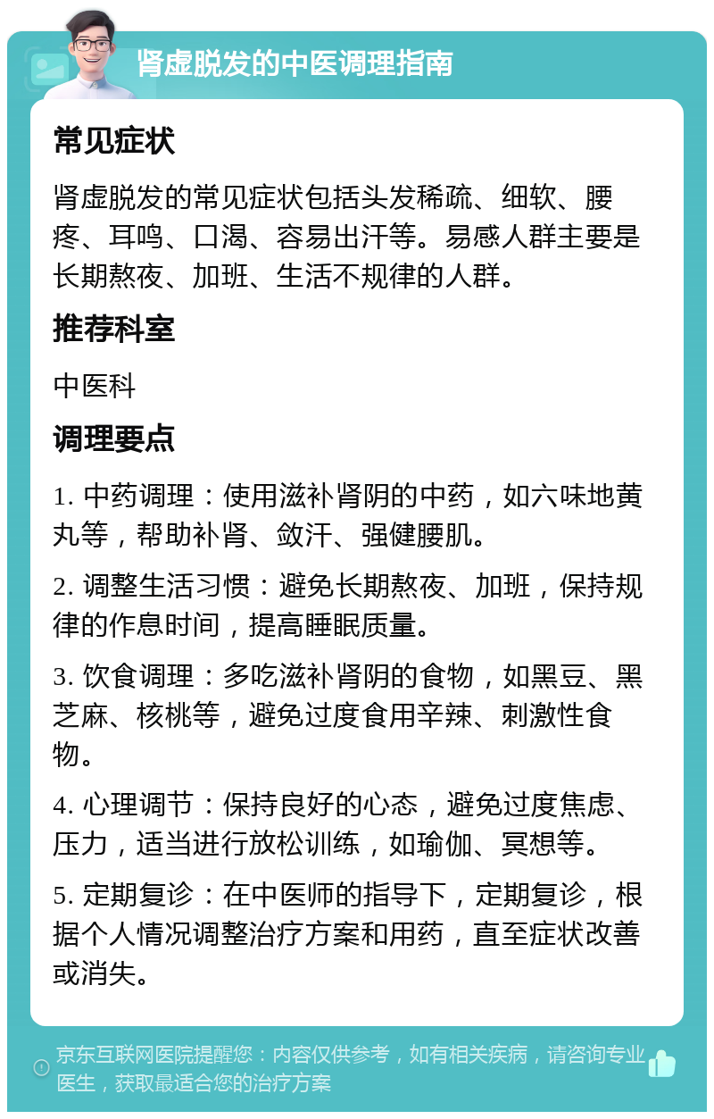 肾虚脱发的中医调理指南 常见症状 肾虚脱发的常见症状包括头发稀疏、细软、腰疼、耳鸣、口渴、容易出汗等。易感人群主要是长期熬夜、加班、生活不规律的人群。 推荐科室 中医科 调理要点 1. 中药调理：使用滋补肾阴的中药，如六味地黄丸等，帮助补肾、敛汗、强健腰肌。 2. 调整生活习惯：避免长期熬夜、加班，保持规律的作息时间，提高睡眠质量。 3. 饮食调理：多吃滋补肾阴的食物，如黑豆、黑芝麻、核桃等，避免过度食用辛辣、刺激性食物。 4. 心理调节：保持良好的心态，避免过度焦虑、压力，适当进行放松训练，如瑜伽、冥想等。 5. 定期复诊：在中医师的指导下，定期复诊，根据个人情况调整治疗方案和用药，直至症状改善或消失。