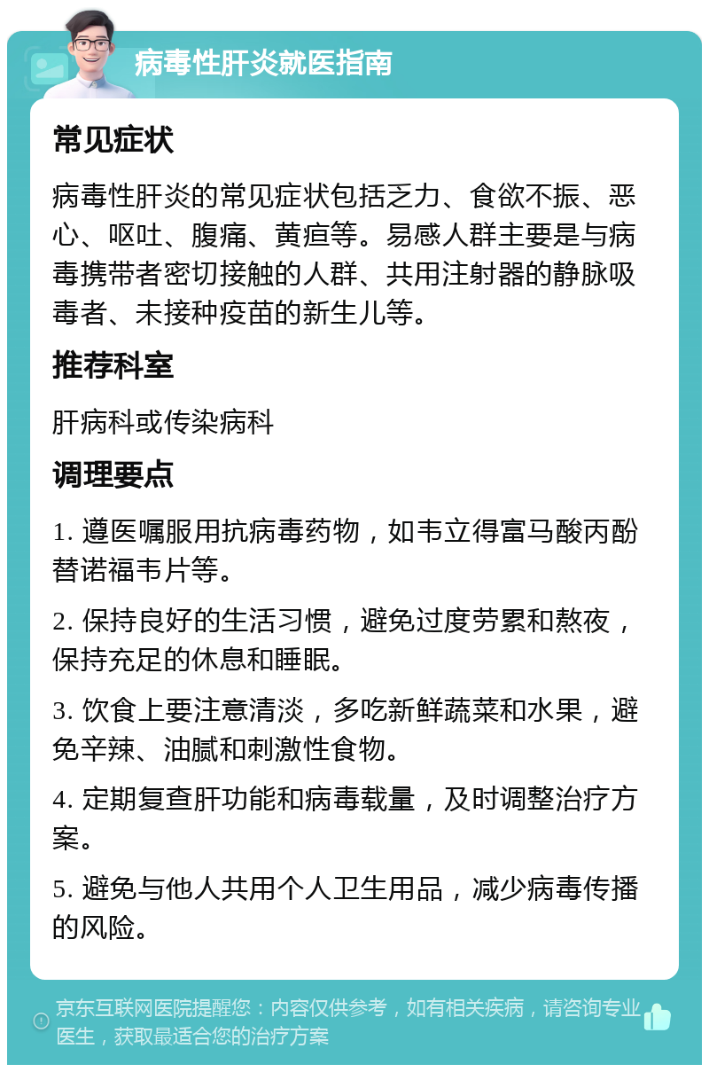 病毒性肝炎就医指南 常见症状 病毒性肝炎的常见症状包括乏力、食欲不振、恶心、呕吐、腹痛、黄疸等。易感人群主要是与病毒携带者密切接触的人群、共用注射器的静脉吸毒者、未接种疫苗的新生儿等。 推荐科室 肝病科或传染病科 调理要点 1. 遵医嘱服用抗病毒药物，如韦立得富马酸丙酚替诺福韦片等。 2. 保持良好的生活习惯，避免过度劳累和熬夜，保持充足的休息和睡眠。 3. 饮食上要注意清淡，多吃新鲜蔬菜和水果，避免辛辣、油腻和刺激性食物。 4. 定期复查肝功能和病毒载量，及时调整治疗方案。 5. 避免与他人共用个人卫生用品，减少病毒传播的风险。