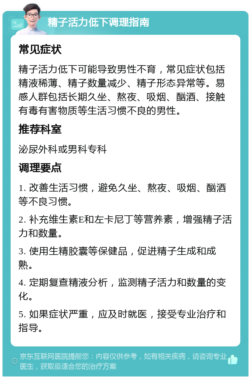 精子活力低下调理指南 常见症状 精子活力低下可能导致男性不育，常见症状包括精液稀薄、精子数量减少、精子形态异常等。易感人群包括长期久坐、熬夜、吸烟、酗酒、接触有毒有害物质等生活习惯不良的男性。 推荐科室 泌尿外科或男科专科 调理要点 1. 改善生活习惯，避免久坐、熬夜、吸烟、酗酒等不良习惯。 2. 补充维生素E和左卡尼丁等营养素，增强精子活力和数量。 3. 使用生精胶囊等保健品，促进精子生成和成熟。 4. 定期复查精液分析，监测精子活力和数量的变化。 5. 如果症状严重，应及时就医，接受专业治疗和指导。