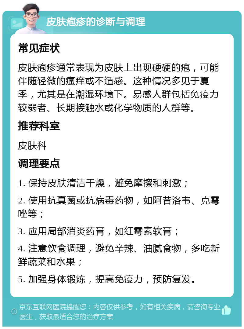 皮肤疱疹的诊断与调理 常见症状 皮肤疱疹通常表现为皮肤上出现硬硬的疱，可能伴随轻微的瘙痒或不适感。这种情况多见于夏季，尤其是在潮湿环境下。易感人群包括免疫力较弱者、长期接触水或化学物质的人群等。 推荐科室 皮肤科 调理要点 1. 保持皮肤清洁干燥，避免摩擦和刺激； 2. 使用抗真菌或抗病毒药物，如阿昔洛韦、克霉唑等； 3. 应用局部消炎药膏，如红霉素软膏； 4. 注意饮食调理，避免辛辣、油腻食物，多吃新鲜蔬菜和水果； 5. 加强身体锻炼，提高免疫力，预防复发。