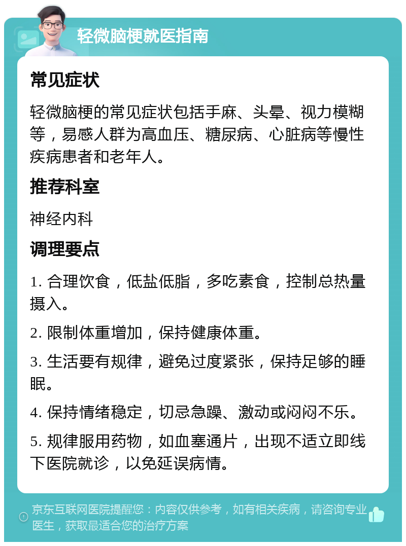 轻微脑梗就医指南 常见症状 轻微脑梗的常见症状包括手麻、头晕、视力模糊等，易感人群为高血压、糖尿病、心脏病等慢性疾病患者和老年人。 推荐科室 神经内科 调理要点 1. 合理饮食，低盐低脂，多吃素食，控制总热量摄入。 2. 限制体重增加，保持健康体重。 3. 生活要有规律，避免过度紧张，保持足够的睡眠。 4. 保持情绪稳定，切忌急躁、激动或闷闷不乐。 5. 规律服用药物，如血塞通片，出现不适立即线下医院就诊，以免延误病情。