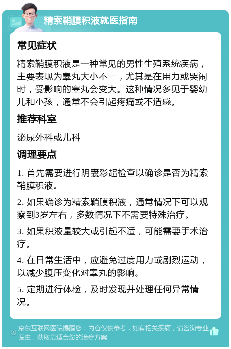 精索鞘膜积液就医指南 常见症状 精索鞘膜积液是一种常见的男性生殖系统疾病，主要表现为睾丸大小不一，尤其是在用力或哭闹时，受影响的睾丸会变大。这种情况多见于婴幼儿和小孩，通常不会引起疼痛或不适感。 推荐科室 泌尿外科或儿科 调理要点 1. 首先需要进行阴囊彩超检查以确诊是否为精索鞘膜积液。 2. 如果确诊为精索鞘膜积液，通常情况下可以观察到3岁左右，多数情况下不需要特殊治疗。 3. 如果积液量较大或引起不适，可能需要手术治疗。 4. 在日常生活中，应避免过度用力或剧烈运动，以减少腹压变化对睾丸的影响。 5. 定期进行体检，及时发现并处理任何异常情况。