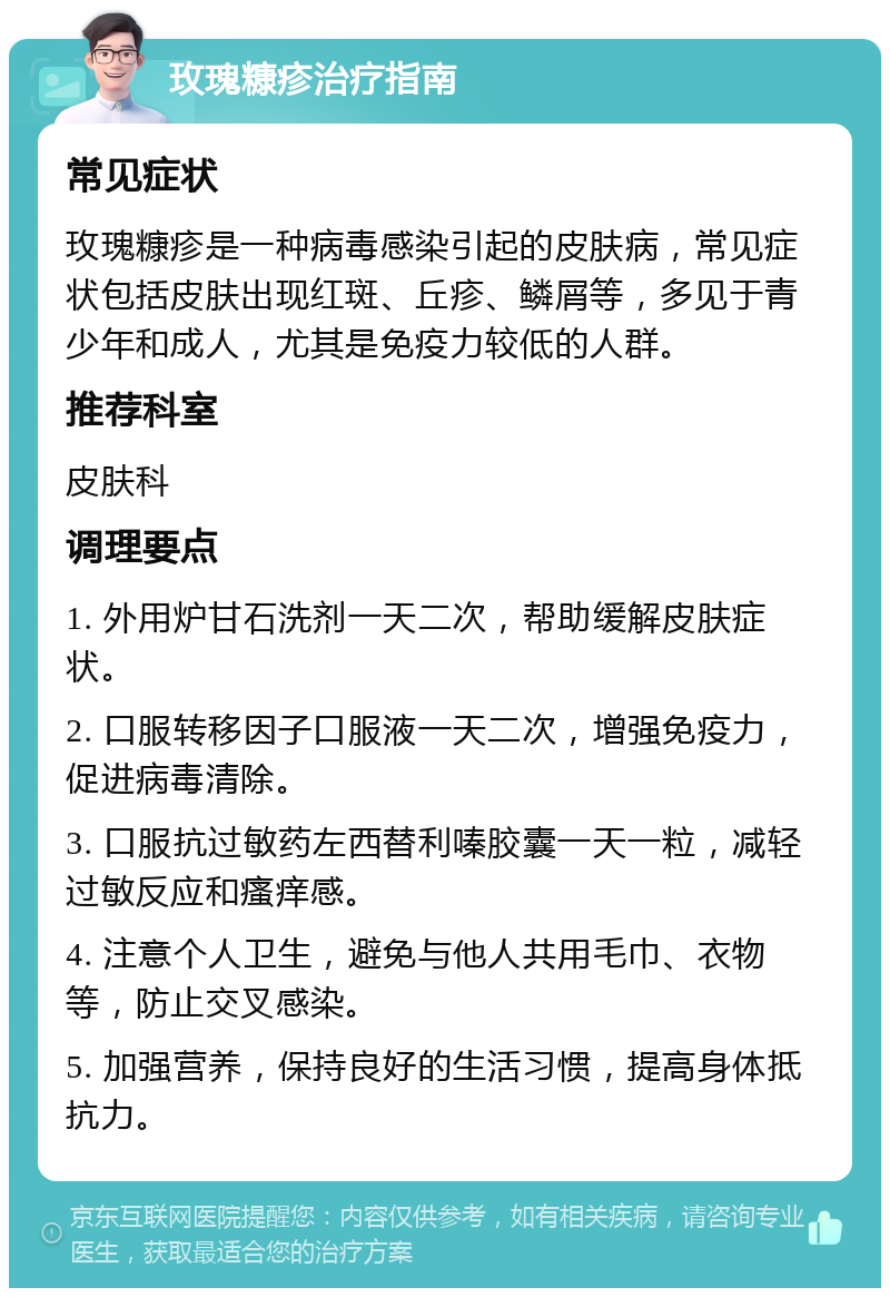 玫瑰糠疹治疗指南 常见症状 玫瑰糠疹是一种病毒感染引起的皮肤病，常见症状包括皮肤出现红斑、丘疹、鳞屑等，多见于青少年和成人，尤其是免疫力较低的人群。 推荐科室 皮肤科 调理要点 1. 外用炉甘石洗剂一天二次，帮助缓解皮肤症状。 2. 口服转移因子口服液一天二次，增强免疫力，促进病毒清除。 3. 口服抗过敏药左西替利嗪胶囊一天一粒，减轻过敏反应和瘙痒感。 4. 注意个人卫生，避免与他人共用毛巾、衣物等，防止交叉感染。 5. 加强营养，保持良好的生活习惯，提高身体抵抗力。