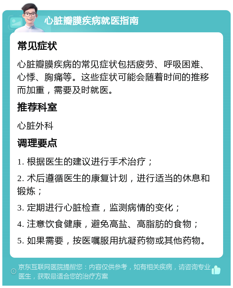 心脏瓣膜疾病就医指南 常见症状 心脏瓣膜疾病的常见症状包括疲劳、呼吸困难、心悸、胸痛等。这些症状可能会随着时间的推移而加重，需要及时就医。 推荐科室 心脏外科 调理要点 1. 根据医生的建议进行手术治疗； 2. 术后遵循医生的康复计划，进行适当的休息和锻炼； 3. 定期进行心脏检查，监测病情的变化； 4. 注意饮食健康，避免高盐、高脂肪的食物； 5. 如果需要，按医嘱服用抗凝药物或其他药物。