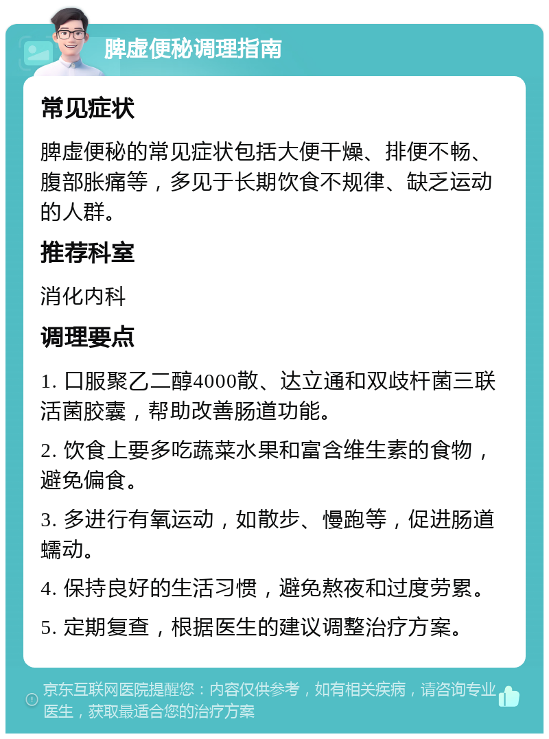 脾虚便秘调理指南 常见症状 脾虚便秘的常见症状包括大便干燥、排便不畅、腹部胀痛等，多见于长期饮食不规律、缺乏运动的人群。 推荐科室 消化内科 调理要点 1. 口服聚乙二醇4000散、达立通和双歧杆菌三联活菌胶囊，帮助改善肠道功能。 2. 饮食上要多吃蔬菜水果和富含维生素的食物，避免偏食。 3. 多进行有氧运动，如散步、慢跑等，促进肠道蠕动。 4. 保持良好的生活习惯，避免熬夜和过度劳累。 5. 定期复查，根据医生的建议调整治疗方案。