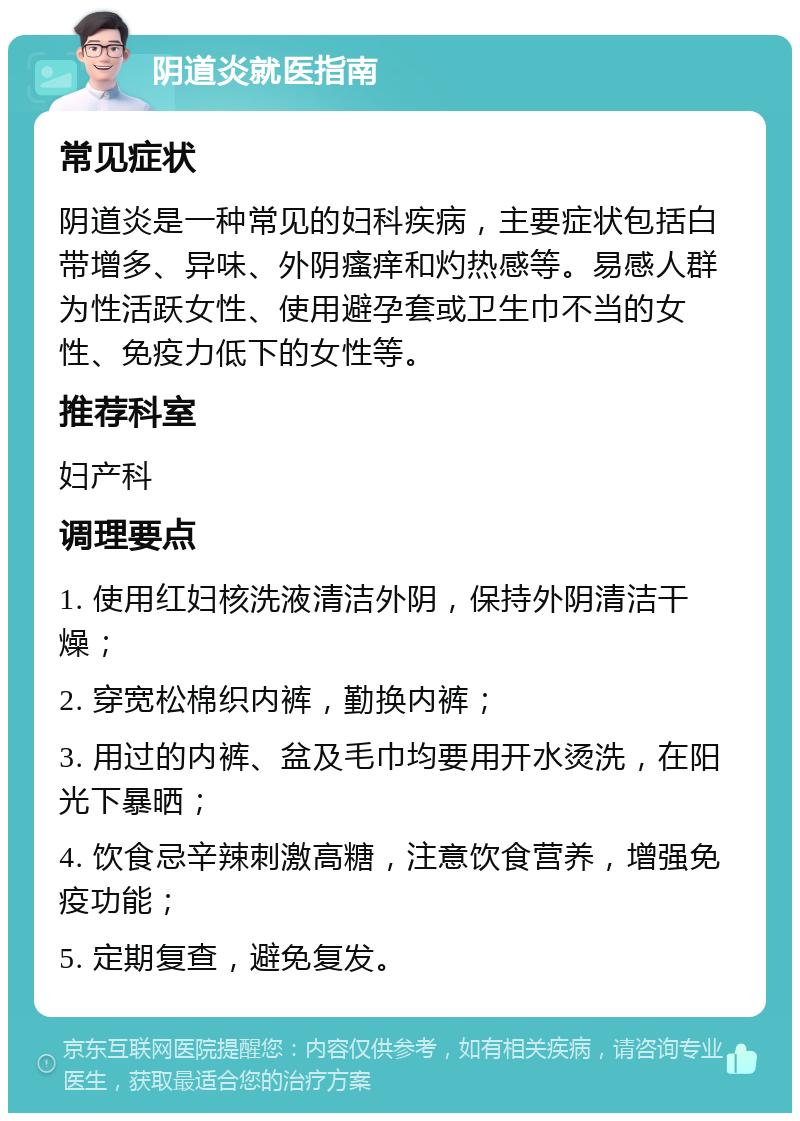 阴道炎就医指南 常见症状 阴道炎是一种常见的妇科疾病，主要症状包括白带增多、异味、外阴瘙痒和灼热感等。易感人群为性活跃女性、使用避孕套或卫生巾不当的女性、免疫力低下的女性等。 推荐科室 妇产科 调理要点 1. 使用红妇核洗液清洁外阴，保持外阴清洁干燥； 2. 穿宽松棉织内裤，勤换内裤； 3. 用过的内裤、盆及毛巾均要用开水烫洗，在阳光下暴晒； 4. 饮食忌辛辣刺激高糖，注意饮食营养，增强免疫功能； 5. 定期复查，避免复发。