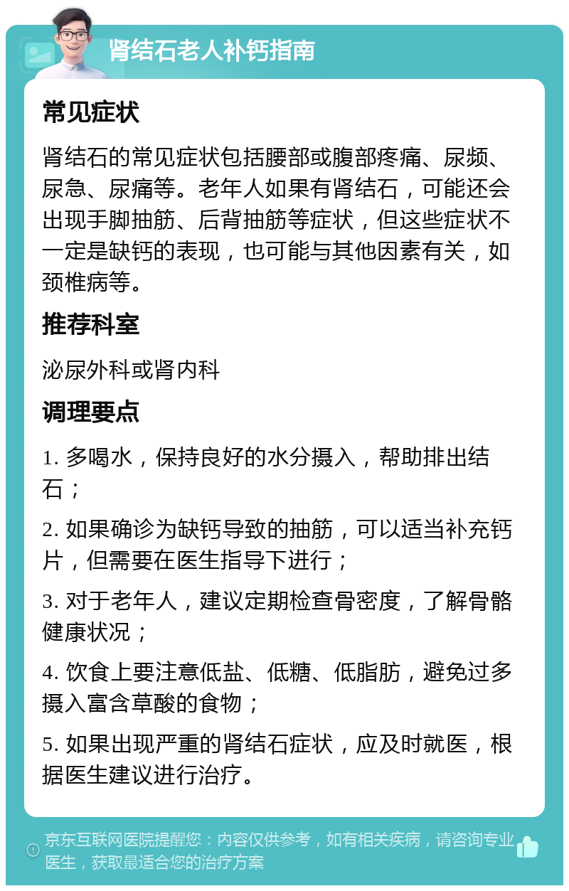 肾结石老人补钙指南 常见症状 肾结石的常见症状包括腰部或腹部疼痛、尿频、尿急、尿痛等。老年人如果有肾结石，可能还会出现手脚抽筋、后背抽筋等症状，但这些症状不一定是缺钙的表现，也可能与其他因素有关，如颈椎病等。 推荐科室 泌尿外科或肾内科 调理要点 1. 多喝水，保持良好的水分摄入，帮助排出结石； 2. 如果确诊为缺钙导致的抽筋，可以适当补充钙片，但需要在医生指导下进行； 3. 对于老年人，建议定期检查骨密度，了解骨骼健康状况； 4. 饮食上要注意低盐、低糖、低脂肪，避免过多摄入富含草酸的食物； 5. 如果出现严重的肾结石症状，应及时就医，根据医生建议进行治疗。