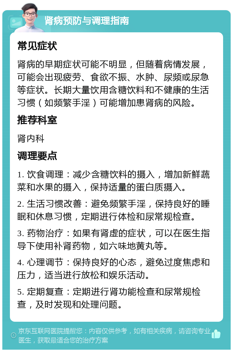 肾病预防与调理指南 常见症状 肾病的早期症状可能不明显，但随着病情发展，可能会出现疲劳、食欲不振、水肿、尿频或尿急等症状。长期大量饮用含糖饮料和不健康的生活习惯（如频繁手淫）可能增加患肾病的风险。 推荐科室 肾内科 调理要点 1. 饮食调理：减少含糖饮料的摄入，增加新鲜蔬菜和水果的摄入，保持适量的蛋白质摄入。 2. 生活习惯改善：避免频繁手淫，保持良好的睡眠和休息习惯，定期进行体检和尿常规检查。 3. 药物治疗：如果有肾虚的症状，可以在医生指导下使用补肾药物，如六味地黄丸等。 4. 心理调节：保持良好的心态，避免过度焦虑和压力，适当进行放松和娱乐活动。 5. 定期复查：定期进行肾功能检查和尿常规检查，及时发现和处理问题。