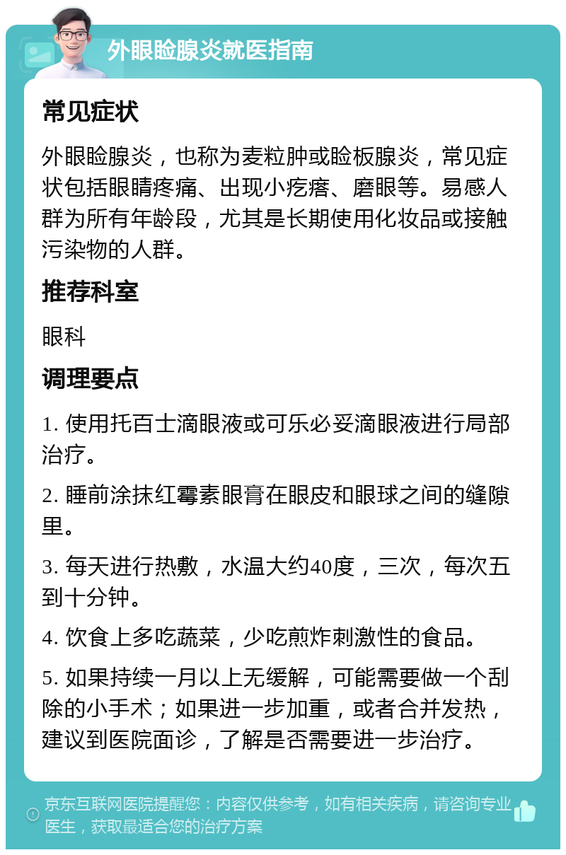 外眼睑腺炎就医指南 常见症状 外眼睑腺炎，也称为麦粒肿或睑板腺炎，常见症状包括眼睛疼痛、出现小疙瘩、磨眼等。易感人群为所有年龄段，尤其是长期使用化妆品或接触污染物的人群。 推荐科室 眼科 调理要点 1. 使用托百士滴眼液或可乐必妥滴眼液进行局部治疗。 2. 睡前涂抹红霉素眼膏在眼皮和眼球之间的缝隙里。 3. 每天进行热敷，水温大约40度，三次，每次五到十分钟。 4. 饮食上多吃蔬菜，少吃煎炸刺激性的食品。 5. 如果持续一月以上无缓解，可能需要做一个刮除的小手术；如果进一步加重，或者合并发热，建议到医院面诊，了解是否需要进一步治疗。