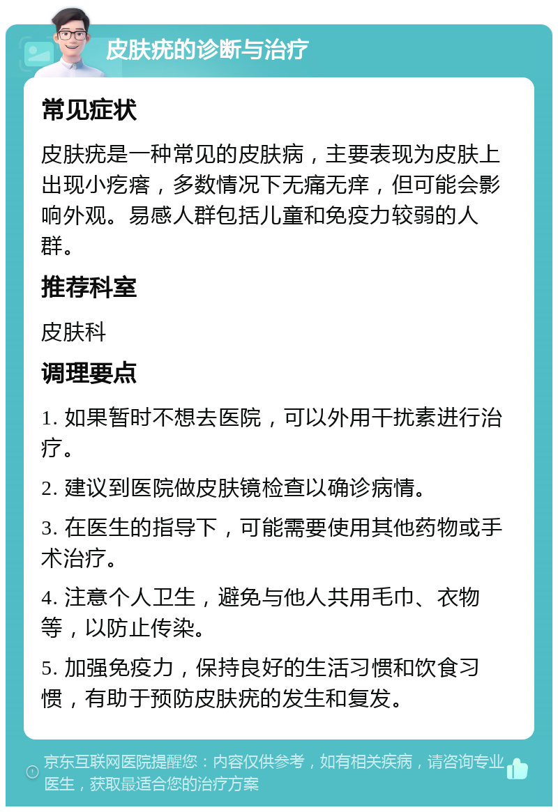 皮肤疣的诊断与治疗 常见症状 皮肤疣是一种常见的皮肤病，主要表现为皮肤上出现小疙瘩，多数情况下无痛无痒，但可能会影响外观。易感人群包括儿童和免疫力较弱的人群。 推荐科室 皮肤科 调理要点 1. 如果暂时不想去医院，可以外用干扰素进行治疗。 2. 建议到医院做皮肤镜检查以确诊病情。 3. 在医生的指导下，可能需要使用其他药物或手术治疗。 4. 注意个人卫生，避免与他人共用毛巾、衣物等，以防止传染。 5. 加强免疫力，保持良好的生活习惯和饮食习惯，有助于预防皮肤疣的发生和复发。