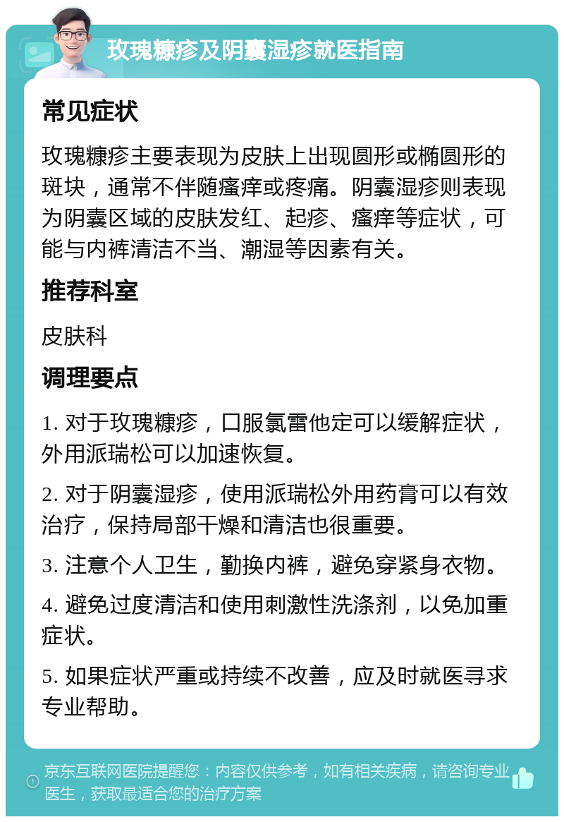 玫瑰糠疹及阴囊湿疹就医指南 常见症状 玫瑰糠疹主要表现为皮肤上出现圆形或椭圆形的斑块，通常不伴随瘙痒或疼痛。阴囊湿疹则表现为阴囊区域的皮肤发红、起疹、瘙痒等症状，可能与内裤清洁不当、潮湿等因素有关。 推荐科室 皮肤科 调理要点 1. 对于玫瑰糠疹，口服氯雷他定可以缓解症状，外用派瑞松可以加速恢复。 2. 对于阴囊湿疹，使用派瑞松外用药膏可以有效治疗，保持局部干燥和清洁也很重要。 3. 注意个人卫生，勤换内裤，避免穿紧身衣物。 4. 避免过度清洁和使用刺激性洗涤剂，以免加重症状。 5. 如果症状严重或持续不改善，应及时就医寻求专业帮助。