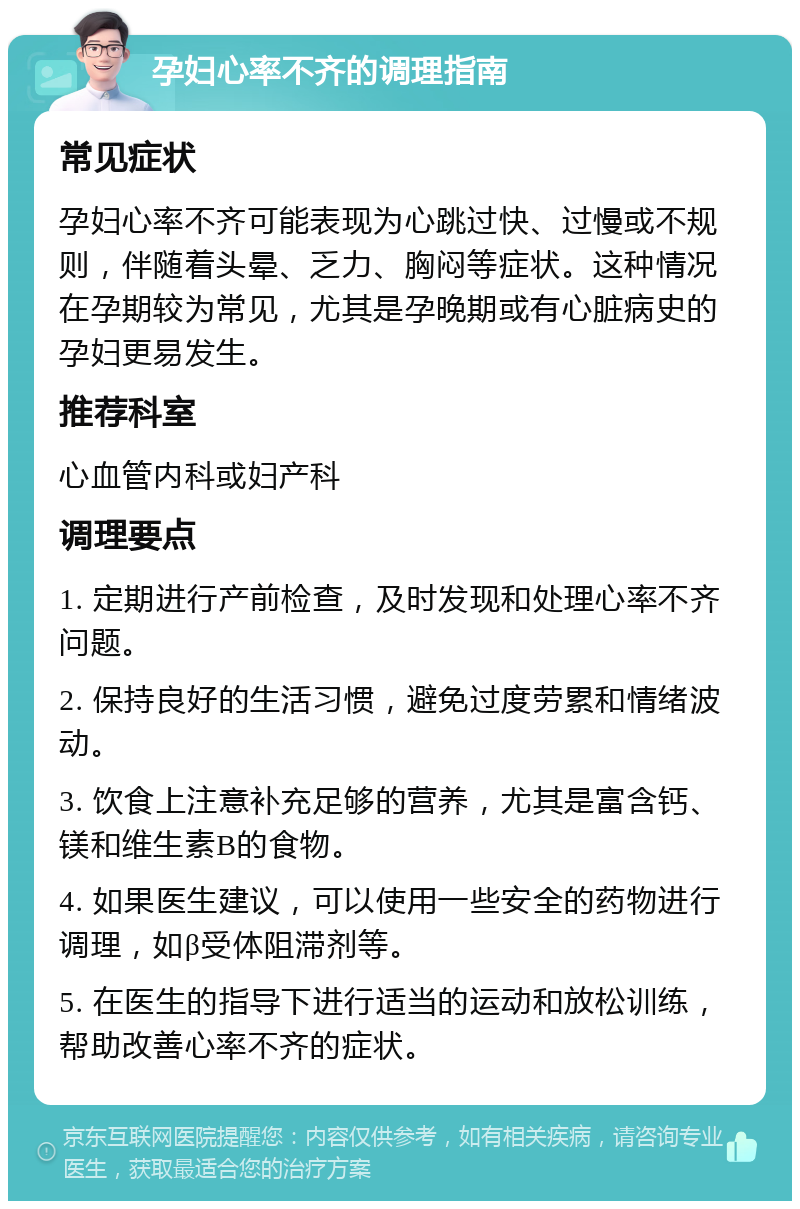 孕妇心率不齐的调理指南 常见症状 孕妇心率不齐可能表现为心跳过快、过慢或不规则，伴随着头晕、乏力、胸闷等症状。这种情况在孕期较为常见，尤其是孕晚期或有心脏病史的孕妇更易发生。 推荐科室 心血管内科或妇产科 调理要点 1. 定期进行产前检查，及时发现和处理心率不齐问题。 2. 保持良好的生活习惯，避免过度劳累和情绪波动。 3. 饮食上注意补充足够的营养，尤其是富含钙、镁和维生素B的食物。 4. 如果医生建议，可以使用一些安全的药物进行调理，如β受体阻滞剂等。 5. 在医生的指导下进行适当的运动和放松训练，帮助改善心率不齐的症状。