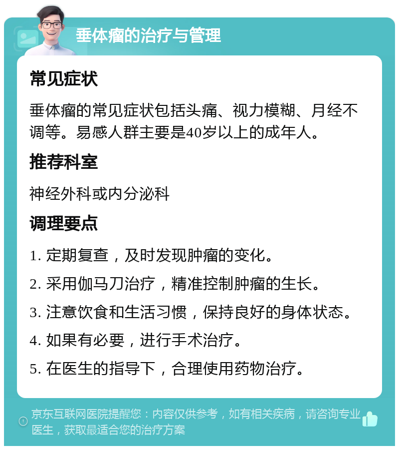 垂体瘤的治疗与管理 常见症状 垂体瘤的常见症状包括头痛、视力模糊、月经不调等。易感人群主要是40岁以上的成年人。 推荐科室 神经外科或内分泌科 调理要点 1. 定期复查，及时发现肿瘤的变化。 2. 采用伽马刀治疗，精准控制肿瘤的生长。 3. 注意饮食和生活习惯，保持良好的身体状态。 4. 如果有必要，进行手术治疗。 5. 在医生的指导下，合理使用药物治疗。