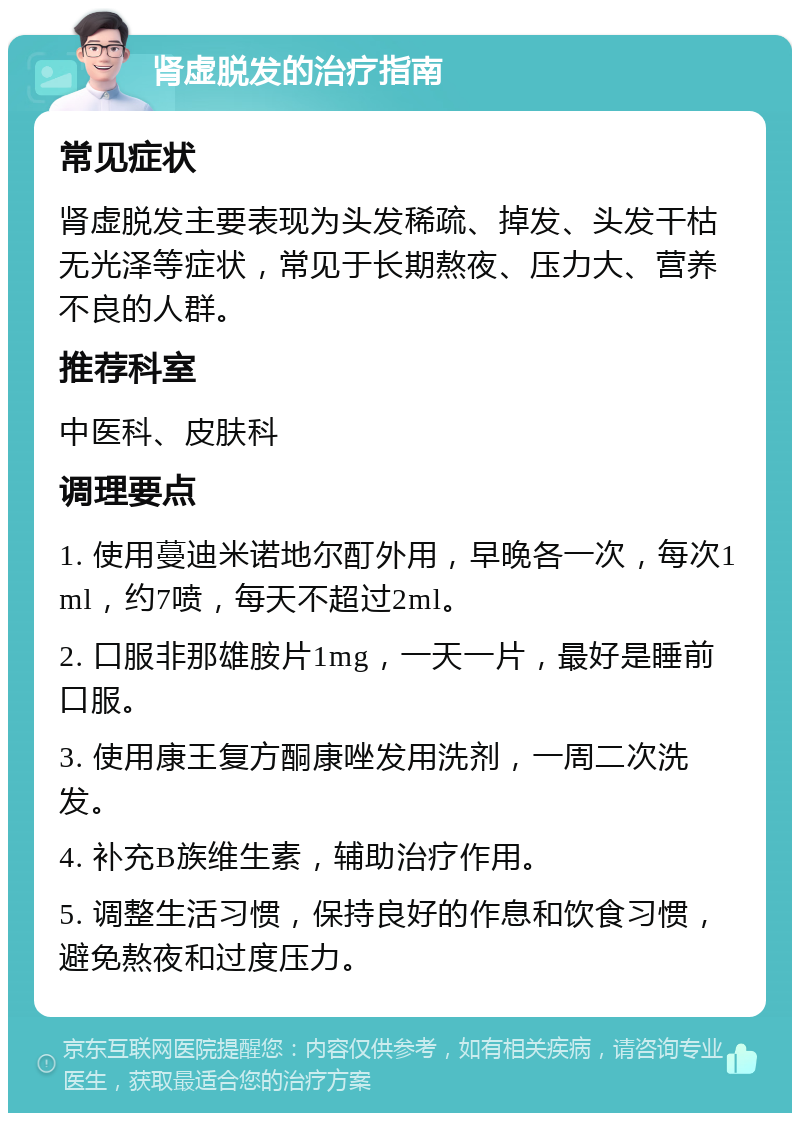 肾虚脱发的治疗指南 常见症状 肾虚脱发主要表现为头发稀疏、掉发、头发干枯无光泽等症状，常见于长期熬夜、压力大、营养不良的人群。 推荐科室 中医科、皮肤科 调理要点 1. 使用蔓迪米诺地尔酊外用，早晚各一次，每次1ml，约7喷，每天不超过2ml。 2. 口服非那雄胺片1mg，一天一片，最好是睡前口服。 3. 使用康王复方酮康唑发用洗剂，一周二次洗发。 4. 补充B族维生素，辅助治疗作用。 5. 调整生活习惯，保持良好的作息和饮食习惯，避免熬夜和过度压力。