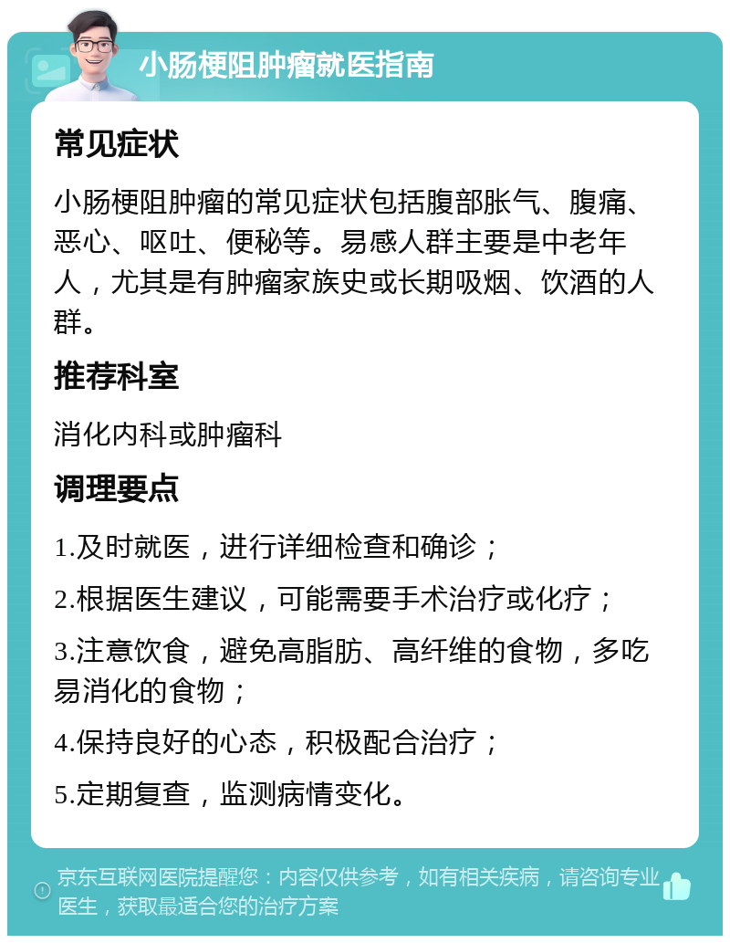 小肠梗阻肿瘤就医指南 常见症状 小肠梗阻肿瘤的常见症状包括腹部胀气、腹痛、恶心、呕吐、便秘等。易感人群主要是中老年人，尤其是有肿瘤家族史或长期吸烟、饮酒的人群。 推荐科室 消化内科或肿瘤科 调理要点 1.及时就医，进行详细检查和确诊； 2.根据医生建议，可能需要手术治疗或化疗； 3.注意饮食，避免高脂肪、高纤维的食物，多吃易消化的食物； 4.保持良好的心态，积极配合治疗； 5.定期复查，监测病情变化。