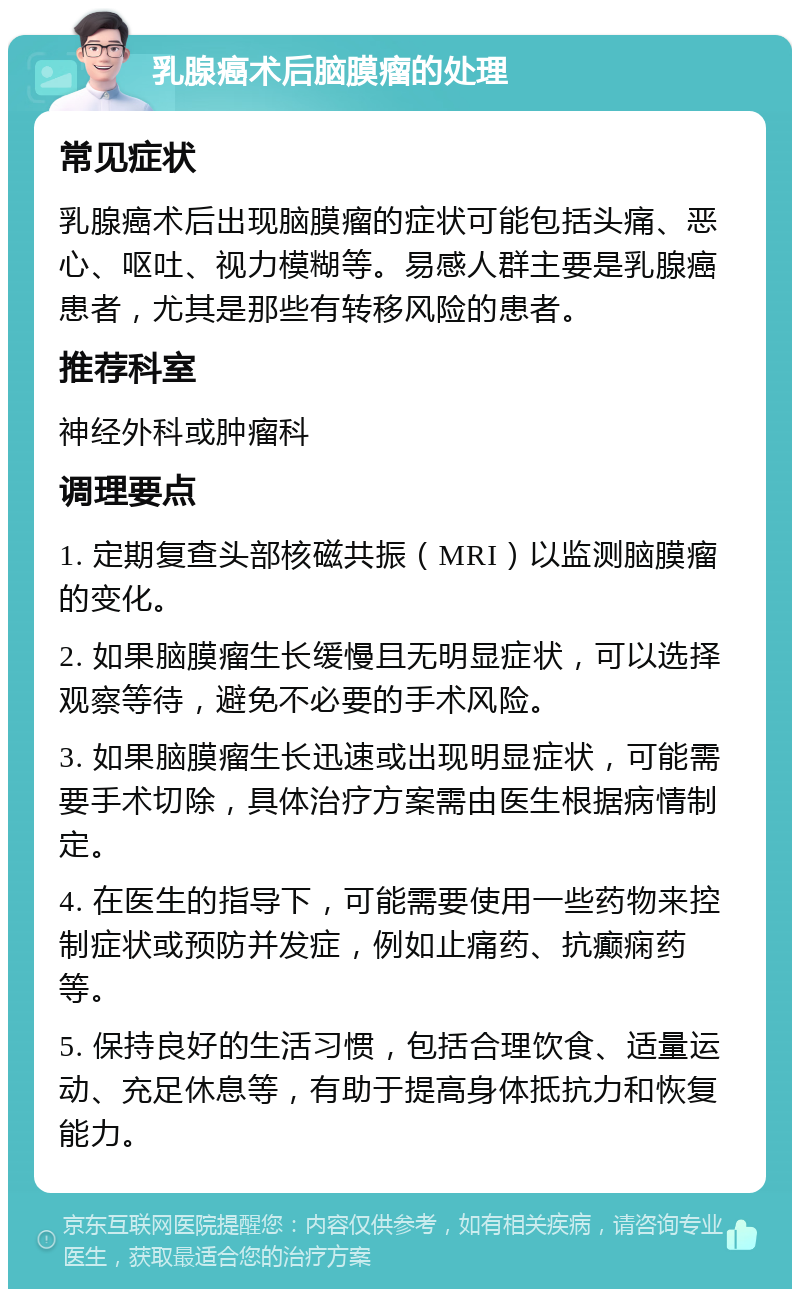 乳腺癌术后脑膜瘤的处理 常见症状 乳腺癌术后出现脑膜瘤的症状可能包括头痛、恶心、呕吐、视力模糊等。易感人群主要是乳腺癌患者，尤其是那些有转移风险的患者。 推荐科室 神经外科或肿瘤科 调理要点 1. 定期复查头部核磁共振（MRI）以监测脑膜瘤的变化。 2. 如果脑膜瘤生长缓慢且无明显症状，可以选择观察等待，避免不必要的手术风险。 3. 如果脑膜瘤生长迅速或出现明显症状，可能需要手术切除，具体治疗方案需由医生根据病情制定。 4. 在医生的指导下，可能需要使用一些药物来控制症状或预防并发症，例如止痛药、抗癫痫药等。 5. 保持良好的生活习惯，包括合理饮食、适量运动、充足休息等，有助于提高身体抵抗力和恢复能力。