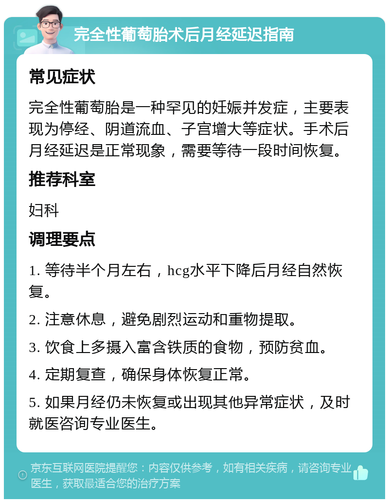 完全性葡萄胎术后月经延迟指南 常见症状 完全性葡萄胎是一种罕见的妊娠并发症，主要表现为停经、阴道流血、子宫增大等症状。手术后月经延迟是正常现象，需要等待一段时间恢复。 推荐科室 妇科 调理要点 1. 等待半个月左右，hcg水平下降后月经自然恢复。 2. 注意休息，避免剧烈运动和重物提取。 3. 饮食上多摄入富含铁质的食物，预防贫血。 4. 定期复查，确保身体恢复正常。 5. 如果月经仍未恢复或出现其他异常症状，及时就医咨询专业医生。