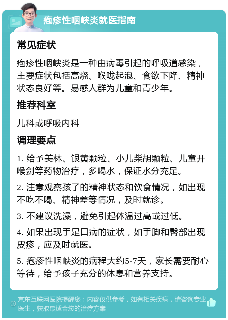 疱疹性咽峡炎就医指南 常见症状 疱疹性咽峡炎是一种由病毒引起的呼吸道感染，主要症状包括高烧、喉咙起泡、食欲下降、精神状态良好等。易感人群为儿童和青少年。 推荐科室 儿科或呼吸内科 调理要点 1. 给予美林、银黄颗粒、小儿柴胡颗粒、儿童开喉剑等药物治疗，多喝水，保证水分充足。 2. 注意观察孩子的精神状态和饮食情况，如出现不吃不喝、精神差等情况，及时就诊。 3. 不建议洗澡，避免引起体温过高或过低。 4. 如果出现手足口病的症状，如手脚和臀部出现皮疹，应及时就医。 5. 疱疹性咽峡炎的病程大约5-7天，家长需要耐心等待，给予孩子充分的休息和营养支持。