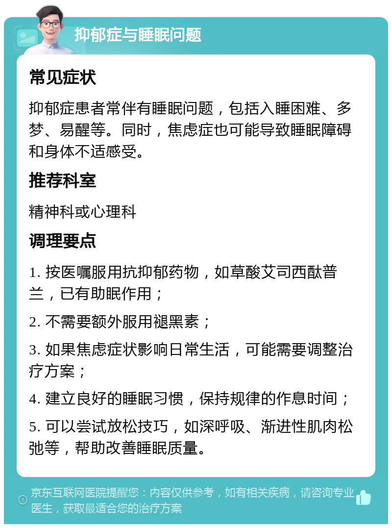 抑郁症与睡眠问题 常见症状 抑郁症患者常伴有睡眠问题，包括入睡困难、多梦、易醒等。同时，焦虑症也可能导致睡眠障碍和身体不适感受。 推荐科室 精神科或心理科 调理要点 1. 按医嘱服用抗抑郁药物，如草酸艾司西酞普兰，已有助眠作用； 2. 不需要额外服用褪黑素； 3. 如果焦虑症状影响日常生活，可能需要调整治疗方案； 4. 建立良好的睡眠习惯，保持规律的作息时间； 5. 可以尝试放松技巧，如深呼吸、渐进性肌肉松弛等，帮助改善睡眠质量。