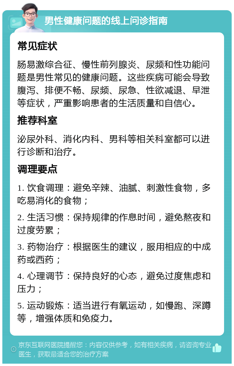 男性健康问题的线上问诊指南 常见症状 肠易激综合征、慢性前列腺炎、尿频和性功能问题是男性常见的健康问题。这些疾病可能会导致腹泻、排便不畅、尿频、尿急、性欲减退、早泄等症状，严重影响患者的生活质量和自信心。 推荐科室 泌尿外科、消化内科、男科等相关科室都可以进行诊断和治疗。 调理要点 1. 饮食调理：避免辛辣、油腻、刺激性食物，多吃易消化的食物； 2. 生活习惯：保持规律的作息时间，避免熬夜和过度劳累； 3. 药物治疗：根据医生的建议，服用相应的中成药或西药； 4. 心理调节：保持良好的心态，避免过度焦虑和压力； 5. 运动锻炼：适当进行有氧运动，如慢跑、深蹲等，增强体质和免疫力。