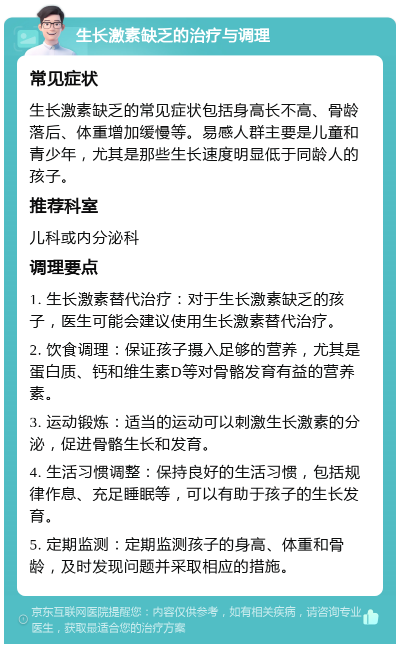 生长激素缺乏的治疗与调理 常见症状 生长激素缺乏的常见症状包括身高长不高、骨龄落后、体重增加缓慢等。易感人群主要是儿童和青少年，尤其是那些生长速度明显低于同龄人的孩子。 推荐科室 儿科或内分泌科 调理要点 1. 生长激素替代治疗：对于生长激素缺乏的孩子，医生可能会建议使用生长激素替代治疗。 2. 饮食调理：保证孩子摄入足够的营养，尤其是蛋白质、钙和维生素D等对骨骼发育有益的营养素。 3. 运动锻炼：适当的运动可以刺激生长激素的分泌，促进骨骼生长和发育。 4. 生活习惯调整：保持良好的生活习惯，包括规律作息、充足睡眠等，可以有助于孩子的生长发育。 5. 定期监测：定期监测孩子的身高、体重和骨龄，及时发现问题并采取相应的措施。