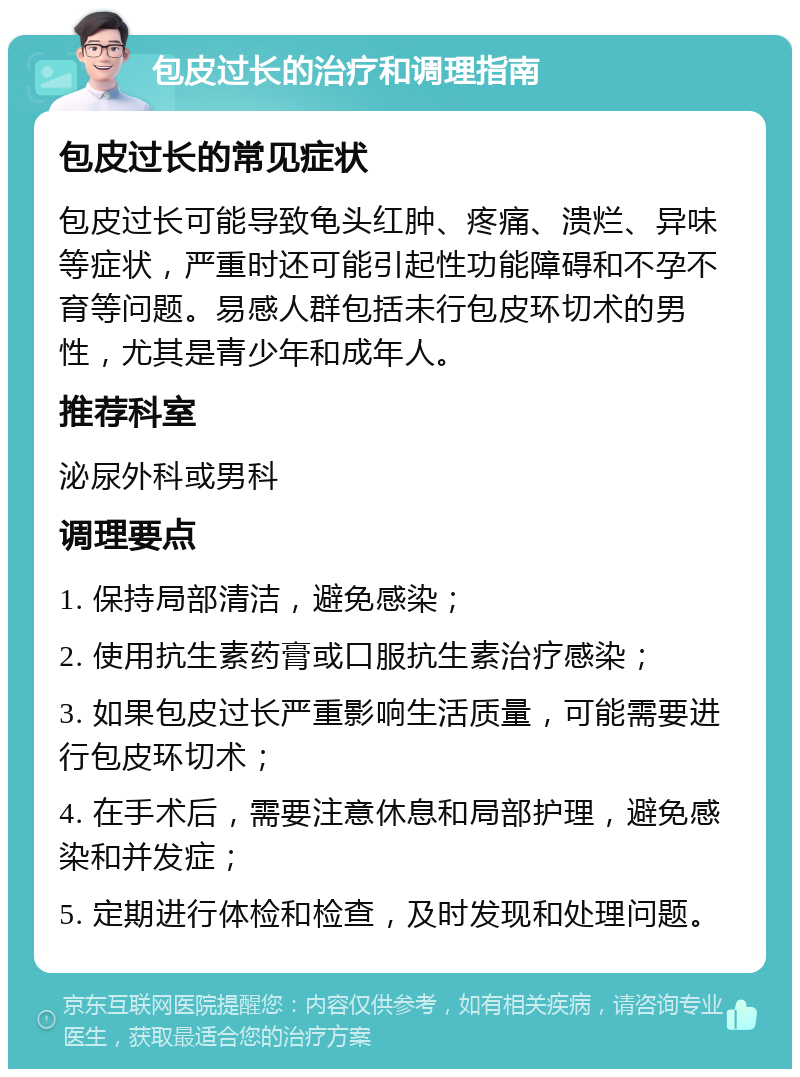 包皮过长的治疗和调理指南 包皮过长的常见症状 包皮过长可能导致龟头红肿、疼痛、溃烂、异味等症状，严重时还可能引起性功能障碍和不孕不育等问题。易感人群包括未行包皮环切术的男性，尤其是青少年和成年人。 推荐科室 泌尿外科或男科 调理要点 1. 保持局部清洁，避免感染； 2. 使用抗生素药膏或口服抗生素治疗感染； 3. 如果包皮过长严重影响生活质量，可能需要进行包皮环切术； 4. 在手术后，需要注意休息和局部护理，避免感染和并发症； 5. 定期进行体检和检查，及时发现和处理问题。