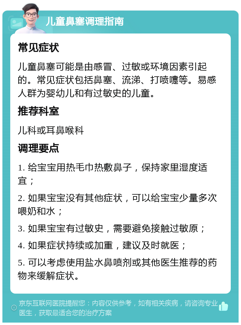 儿童鼻塞调理指南 常见症状 儿童鼻塞可能是由感冒、过敏或环境因素引起的。常见症状包括鼻塞、流涕、打喷嚏等。易感人群为婴幼儿和有过敏史的儿童。 推荐科室 儿科或耳鼻喉科 调理要点 1. 给宝宝用热毛巾热敷鼻子，保持家里湿度适宜； 2. 如果宝宝没有其他症状，可以给宝宝少量多次喂奶和水； 3. 如果宝宝有过敏史，需要避免接触过敏原； 4. 如果症状持续或加重，建议及时就医； 5. 可以考虑使用盐水鼻喷剂或其他医生推荐的药物来缓解症状。