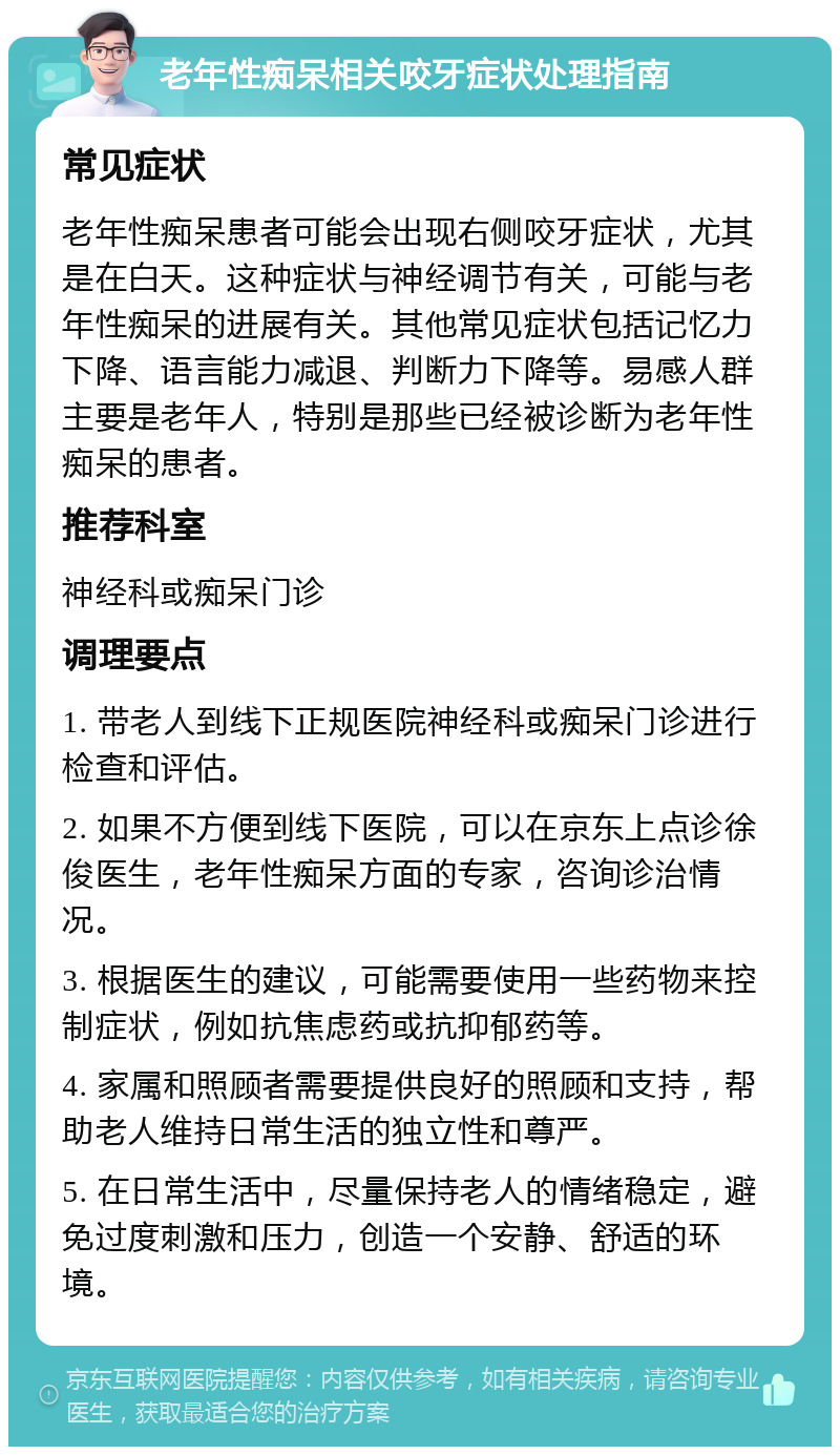 老年性痴呆相关咬牙症状处理指南 常见症状 老年性痴呆患者可能会出现右侧咬牙症状，尤其是在白天。这种症状与神经调节有关，可能与老年性痴呆的进展有关。其他常见症状包括记忆力下降、语言能力减退、判断力下降等。易感人群主要是老年人，特别是那些已经被诊断为老年性痴呆的患者。 推荐科室 神经科或痴呆门诊 调理要点 1. 带老人到线下正规医院神经科或痴呆门诊进行检查和评估。 2. 如果不方便到线下医院，可以在京东上点诊徐俊医生，老年性痴呆方面的专家，咨询诊治情况。 3. 根据医生的建议，可能需要使用一些药物来控制症状，例如抗焦虑药或抗抑郁药等。 4. 家属和照顾者需要提供良好的照顾和支持，帮助老人维持日常生活的独立性和尊严。 5. 在日常生活中，尽量保持老人的情绪稳定，避免过度刺激和压力，创造一个安静、舒适的环境。