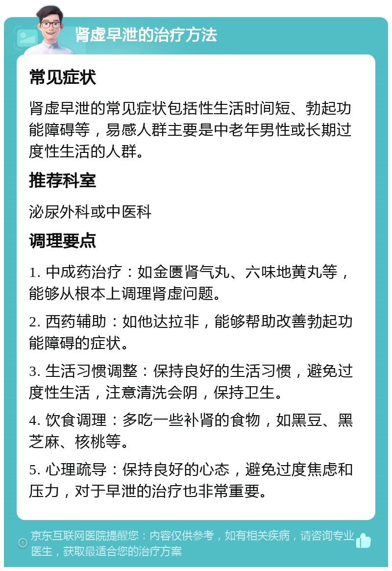 肾虚早泄的治疗方法 常见症状 肾虚早泄的常见症状包括性生活时间短、勃起功能障碍等，易感人群主要是中老年男性或长期过度性生活的人群。 推荐科室 泌尿外科或中医科 调理要点 1. 中成药治疗：如金匮肾气丸、六味地黄丸等，能够从根本上调理肾虚问题。 2. 西药辅助：如他达拉非，能够帮助改善勃起功能障碍的症状。 3. 生活习惯调整：保持良好的生活习惯，避免过度性生活，注意清洗会阴，保持卫生。 4. 饮食调理：多吃一些补肾的食物，如黑豆、黑芝麻、核桃等。 5. 心理疏导：保持良好的心态，避免过度焦虑和压力，对于早泄的治疗也非常重要。