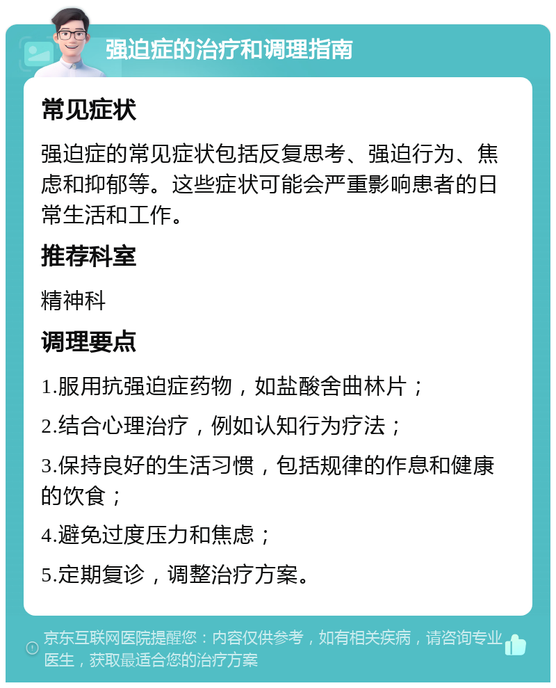 强迫症的治疗和调理指南 常见症状 强迫症的常见症状包括反复思考、强迫行为、焦虑和抑郁等。这些症状可能会严重影响患者的日常生活和工作。 推荐科室 精神科 调理要点 1.服用抗强迫症药物，如盐酸舍曲林片； 2.结合心理治疗，例如认知行为疗法； 3.保持良好的生活习惯，包括规律的作息和健康的饮食； 4.避免过度压力和焦虑； 5.定期复诊，调整治疗方案。