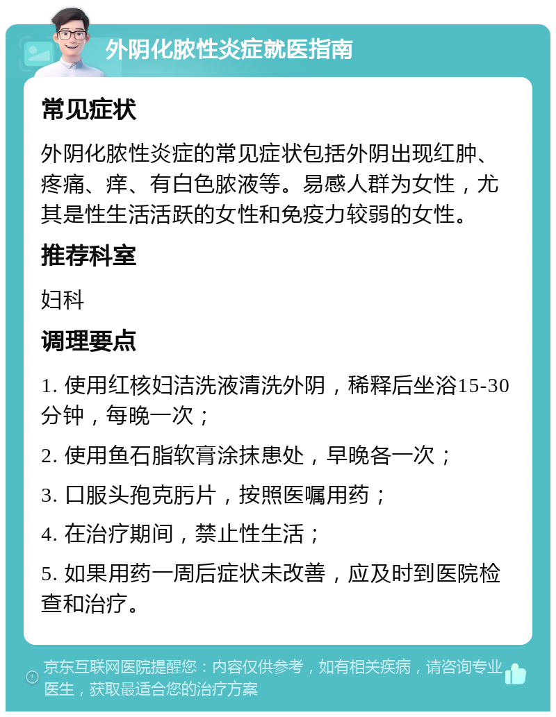 外阴化脓性炎症就医指南 常见症状 外阴化脓性炎症的常见症状包括外阴出现红肿、疼痛、痒、有白色脓液等。易感人群为女性，尤其是性生活活跃的女性和免疫力较弱的女性。 推荐科室 妇科 调理要点 1. 使用红核妇洁洗液清洗外阴，稀释后坐浴15-30分钟，每晚一次； 2. 使用鱼石脂软膏涂抹患处，早晚各一次； 3. 口服头孢克肟片，按照医嘱用药； 4. 在治疗期间，禁止性生活； 5. 如果用药一周后症状未改善，应及时到医院检查和治疗。