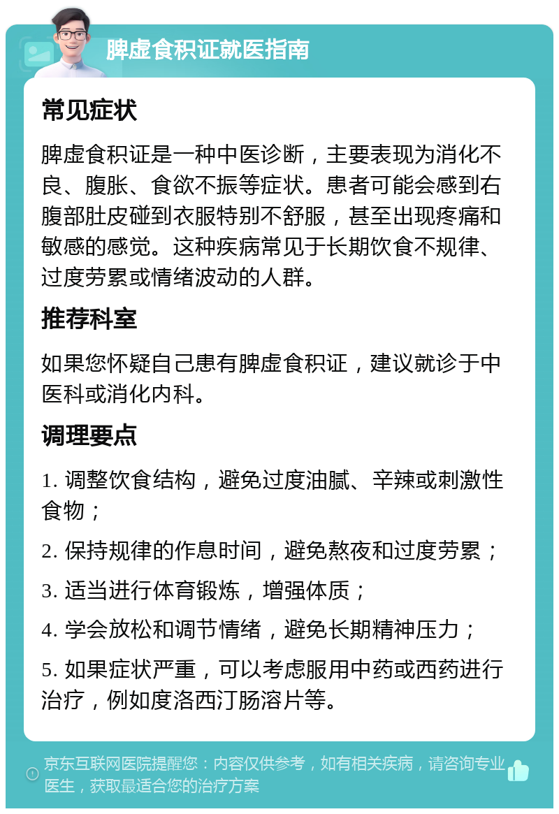 脾虚食积证就医指南 常见症状 脾虚食积证是一种中医诊断，主要表现为消化不良、腹胀、食欲不振等症状。患者可能会感到右腹部肚皮碰到衣服特别不舒服，甚至出现疼痛和敏感的感觉。这种疾病常见于长期饮食不规律、过度劳累或情绪波动的人群。 推荐科室 如果您怀疑自己患有脾虚食积证，建议就诊于中医科或消化内科。 调理要点 1. 调整饮食结构，避免过度油腻、辛辣或刺激性食物； 2. 保持规律的作息时间，避免熬夜和过度劳累； 3. 适当进行体育锻炼，增强体质； 4. 学会放松和调节情绪，避免长期精神压力； 5. 如果症状严重，可以考虑服用中药或西药进行治疗，例如度洛西汀肠溶片等。