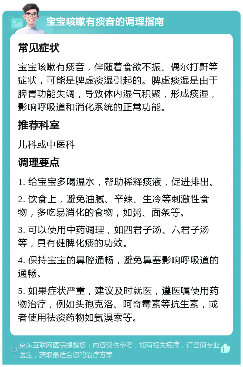 宝宝咳嗽有痰音的调理指南 常见症状 宝宝咳嗽有痰音，伴随着食欲不振、偶尔打鼾等症状，可能是脾虚痰湿引起的。脾虚痰湿是由于脾胃功能失调，导致体内湿气积聚，形成痰湿，影响呼吸道和消化系统的正常功能。 推荐科室 儿科或中医科 调理要点 1. 给宝宝多喝温水，帮助稀释痰液，促进排出。 2. 饮食上，避免油腻、辛辣、生冷等刺激性食物，多吃易消化的食物，如粥、面条等。 3. 可以使用中药调理，如四君子汤、六君子汤等，具有健脾化痰的功效。 4. 保持宝宝的鼻腔通畅，避免鼻塞影响呼吸道的通畅。 5. 如果症状严重，建议及时就医，遵医嘱使用药物治疗，例如头孢克洛、阿奇霉素等抗生素，或者使用祛痰药物如氨溴索等。