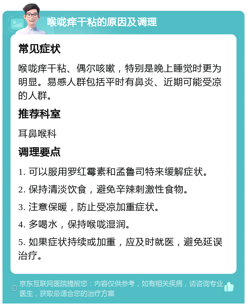 喉咙痒干粘的原因及调理 常见症状 喉咙痒干粘、偶尔咳嗽，特别是晚上睡觉时更为明显。易感人群包括平时有鼻炎、近期可能受凉的人群。 推荐科室 耳鼻喉科 调理要点 1. 可以服用罗红霉素和孟鲁司特来缓解症状。 2. 保持清淡饮食，避免辛辣刺激性食物。 3. 注意保暖，防止受凉加重症状。 4. 多喝水，保持喉咙湿润。 5. 如果症状持续或加重，应及时就医，避免延误治疗。