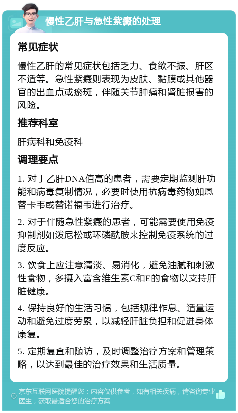 慢性乙肝与急性紫癜的处理 常见症状 慢性乙肝的常见症状包括乏力、食欲不振、肝区不适等。急性紫癜则表现为皮肤、黏膜或其他器官的出血点或瘀斑，伴随关节肿痛和肾脏损害的风险。 推荐科室 肝病科和免疫科 调理要点 1. 对于乙肝DNA值高的患者，需要定期监测肝功能和病毒复制情况，必要时使用抗病毒药物如恩替卡韦或替诺福韦进行治疗。 2. 对于伴随急性紫癜的患者，可能需要使用免疫抑制剂如泼尼松或环磷酰胺来控制免疫系统的过度反应。 3. 饮食上应注意清淡、易消化，避免油腻和刺激性食物，多摄入富含维生素C和E的食物以支持肝脏健康。 4. 保持良好的生活习惯，包括规律作息、适量运动和避免过度劳累，以减轻肝脏负担和促进身体康复。 5. 定期复查和随访，及时调整治疗方案和管理策略，以达到最佳的治疗效果和生活质量。