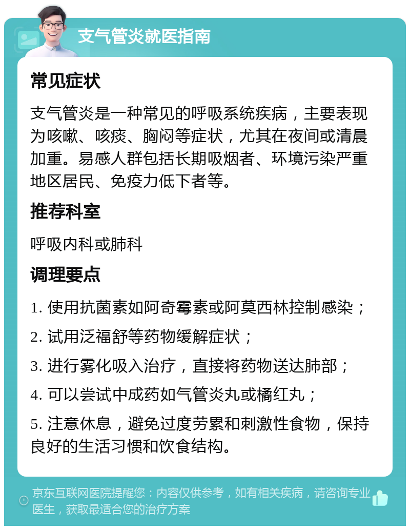 支气管炎就医指南 常见症状 支气管炎是一种常见的呼吸系统疾病，主要表现为咳嗽、咳痰、胸闷等症状，尤其在夜间或清晨加重。易感人群包括长期吸烟者、环境污染严重地区居民、免疫力低下者等。 推荐科室 呼吸内科或肺科 调理要点 1. 使用抗菌素如阿奇霉素或阿莫西林控制感染； 2. 试用泛福舒等药物缓解症状； 3. 进行雾化吸入治疗，直接将药物送达肺部； 4. 可以尝试中成药如气管炎丸或橘红丸； 5. 注意休息，避免过度劳累和刺激性食物，保持良好的生活习惯和饮食结构。