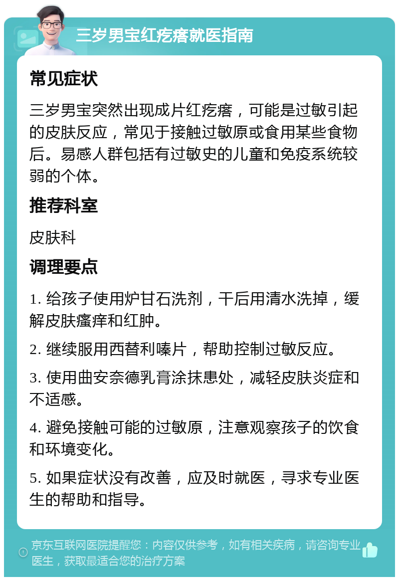 三岁男宝红疙瘩就医指南 常见症状 三岁男宝突然出现成片红疙瘩，可能是过敏引起的皮肤反应，常见于接触过敏原或食用某些食物后。易感人群包括有过敏史的儿童和免疫系统较弱的个体。 推荐科室 皮肤科 调理要点 1. 给孩子使用炉甘石洗剂，干后用清水洗掉，缓解皮肤瘙痒和红肿。 2. 继续服用西替利嗪片，帮助控制过敏反应。 3. 使用曲安奈德乳膏涂抹患处，减轻皮肤炎症和不适感。 4. 避免接触可能的过敏原，注意观察孩子的饮食和环境变化。 5. 如果症状没有改善，应及时就医，寻求专业医生的帮助和指导。