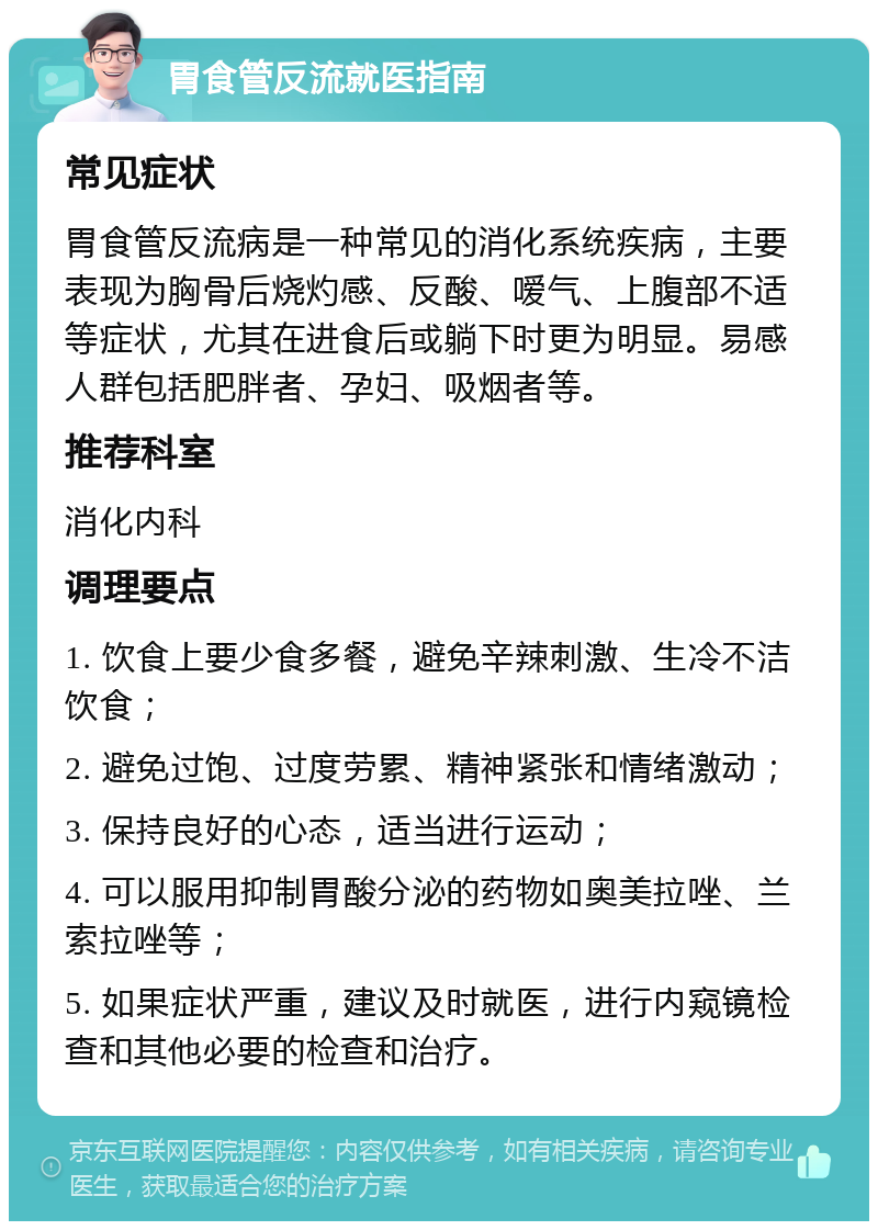 胃食管反流就医指南 常见症状 胃食管反流病是一种常见的消化系统疾病，主要表现为胸骨后烧灼感、反酸、嗳气、上腹部不适等症状，尤其在进食后或躺下时更为明显。易感人群包括肥胖者、孕妇、吸烟者等。 推荐科室 消化内科 调理要点 1. 饮食上要少食多餐，避免辛辣刺激、生冷不洁饮食； 2. 避免过饱、过度劳累、精神紧张和情绪激动； 3. 保持良好的心态，适当进行运动； 4. 可以服用抑制胃酸分泌的药物如奥美拉唑、兰索拉唑等； 5. 如果症状严重，建议及时就医，进行内窥镜检查和其他必要的检查和治疗。