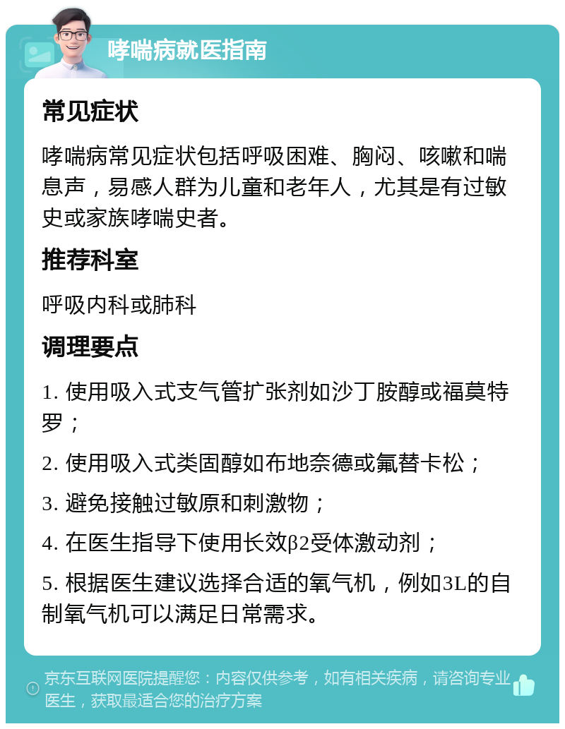 哮喘病就医指南 常见症状 哮喘病常见症状包括呼吸困难、胸闷、咳嗽和喘息声，易感人群为儿童和老年人，尤其是有过敏史或家族哮喘史者。 推荐科室 呼吸内科或肺科 调理要点 1. 使用吸入式支气管扩张剂如沙丁胺醇或福莫特罗； 2. 使用吸入式类固醇如布地奈德或氟替卡松； 3. 避免接触过敏原和刺激物； 4. 在医生指导下使用长效β2受体激动剂； 5. 根据医生建议选择合适的氧气机，例如3L的自制氧气机可以满足日常需求。