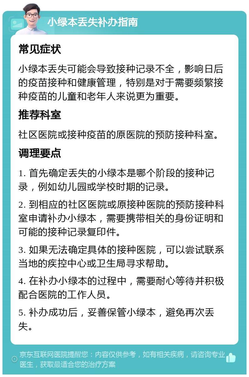 小绿本丢失补办指南 常见症状 小绿本丢失可能会导致接种记录不全，影响日后的疫苗接种和健康管理，特别是对于需要频繁接种疫苗的儿童和老年人来说更为重要。 推荐科室 社区医院或接种疫苗的原医院的预防接种科室。 调理要点 1. 首先确定丢失的小绿本是哪个阶段的接种记录，例如幼儿园或学校时期的记录。 2. 到相应的社区医院或原接种医院的预防接种科室申请补办小绿本，需要携带相关的身份证明和可能的接种记录复印件。 3. 如果无法确定具体的接种医院，可以尝试联系当地的疾控中心或卫生局寻求帮助。 4. 在补办小绿本的过程中，需要耐心等待并积极配合医院的工作人员。 5. 补办成功后，妥善保管小绿本，避免再次丢失。