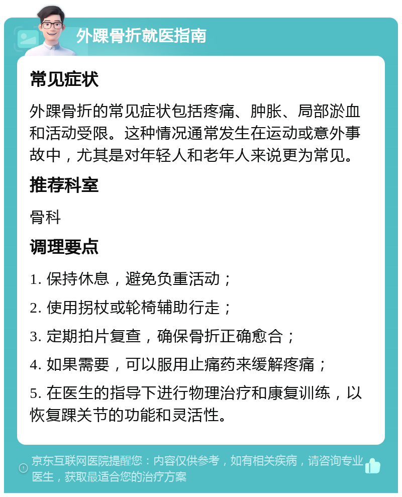 外踝骨折就医指南 常见症状 外踝骨折的常见症状包括疼痛、肿胀、局部淤血和活动受限。这种情况通常发生在运动或意外事故中，尤其是对年轻人和老年人来说更为常见。 推荐科室 骨科 调理要点 1. 保持休息，避免负重活动； 2. 使用拐杖或轮椅辅助行走； 3. 定期拍片复查，确保骨折正确愈合； 4. 如果需要，可以服用止痛药来缓解疼痛； 5. 在医生的指导下进行物理治疗和康复训练，以恢复踝关节的功能和灵活性。