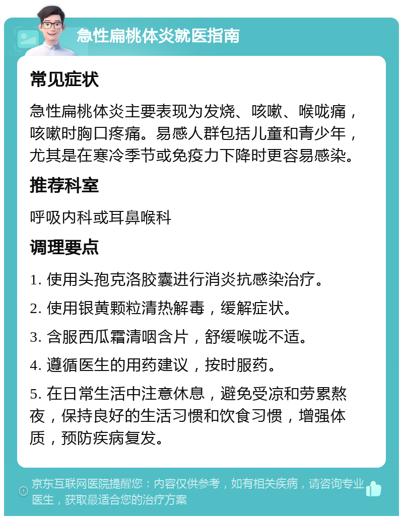 急性扁桃体炎就医指南 常见症状 急性扁桃体炎主要表现为发烧、咳嗽、喉咙痛，咳嗽时胸口疼痛。易感人群包括儿童和青少年，尤其是在寒冷季节或免疫力下降时更容易感染。 推荐科室 呼吸内科或耳鼻喉科 调理要点 1. 使用头孢克洛胶囊进行消炎抗感染治疗。 2. 使用银黄颗粒清热解毒，缓解症状。 3. 含服西瓜霜清咽含片，舒缓喉咙不适。 4. 遵循医生的用药建议，按时服药。 5. 在日常生活中注意休息，避免受凉和劳累熬夜，保持良好的生活习惯和饮食习惯，增强体质，预防疾病复发。