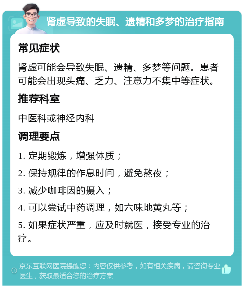 肾虚导致的失眠、遗精和多梦的治疗指南 常见症状 肾虚可能会导致失眠、遗精、多梦等问题。患者可能会出现头痛、乏力、注意力不集中等症状。 推荐科室 中医科或神经内科 调理要点 1. 定期锻炼，增强体质； 2. 保持规律的作息时间，避免熬夜； 3. 减少咖啡因的摄入； 4. 可以尝试中药调理，如六味地黄丸等； 5. 如果症状严重，应及时就医，接受专业的治疗。