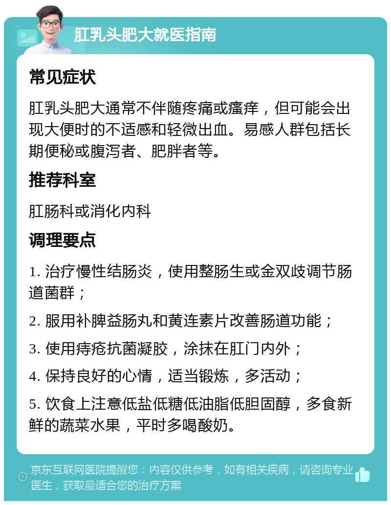 肛乳头肥大就医指南 常见症状 肛乳头肥大通常不伴随疼痛或瘙痒，但可能会出现大便时的不适感和轻微出血。易感人群包括长期便秘或腹泻者、肥胖者等。 推荐科室 肛肠科或消化内科 调理要点 1. 治疗慢性结肠炎，使用整肠生或金双歧调节肠道菌群； 2. 服用补脾益肠丸和黄连素片改善肠道功能； 3. 使用痔疮抗菌凝胶，涂抹在肛门内外； 4. 保持良好的心情，适当锻炼，多活动； 5. 饮食上注意低盐低糖低油脂低胆固醇，多食新鲜的蔬菜水果，平时多喝酸奶。