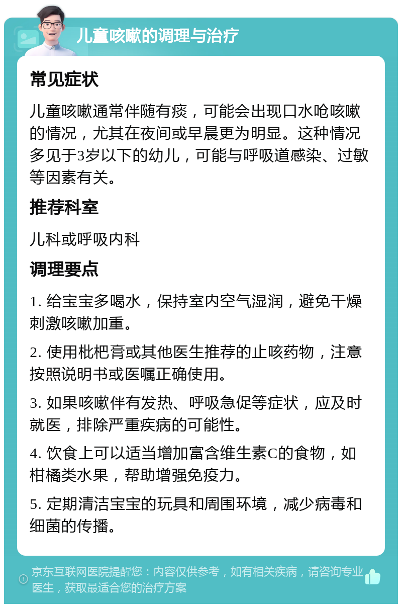 儿童咳嗽的调理与治疗 常见症状 儿童咳嗽通常伴随有痰，可能会出现口水呛咳嗽的情况，尤其在夜间或早晨更为明显。这种情况多见于3岁以下的幼儿，可能与呼吸道感染、过敏等因素有关。 推荐科室 儿科或呼吸内科 调理要点 1. 给宝宝多喝水，保持室内空气湿润，避免干燥刺激咳嗽加重。 2. 使用枇杷膏或其他医生推荐的止咳药物，注意按照说明书或医嘱正确使用。 3. 如果咳嗽伴有发热、呼吸急促等症状，应及时就医，排除严重疾病的可能性。 4. 饮食上可以适当增加富含维生素C的食物，如柑橘类水果，帮助增强免疫力。 5. 定期清洁宝宝的玩具和周围环境，减少病毒和细菌的传播。