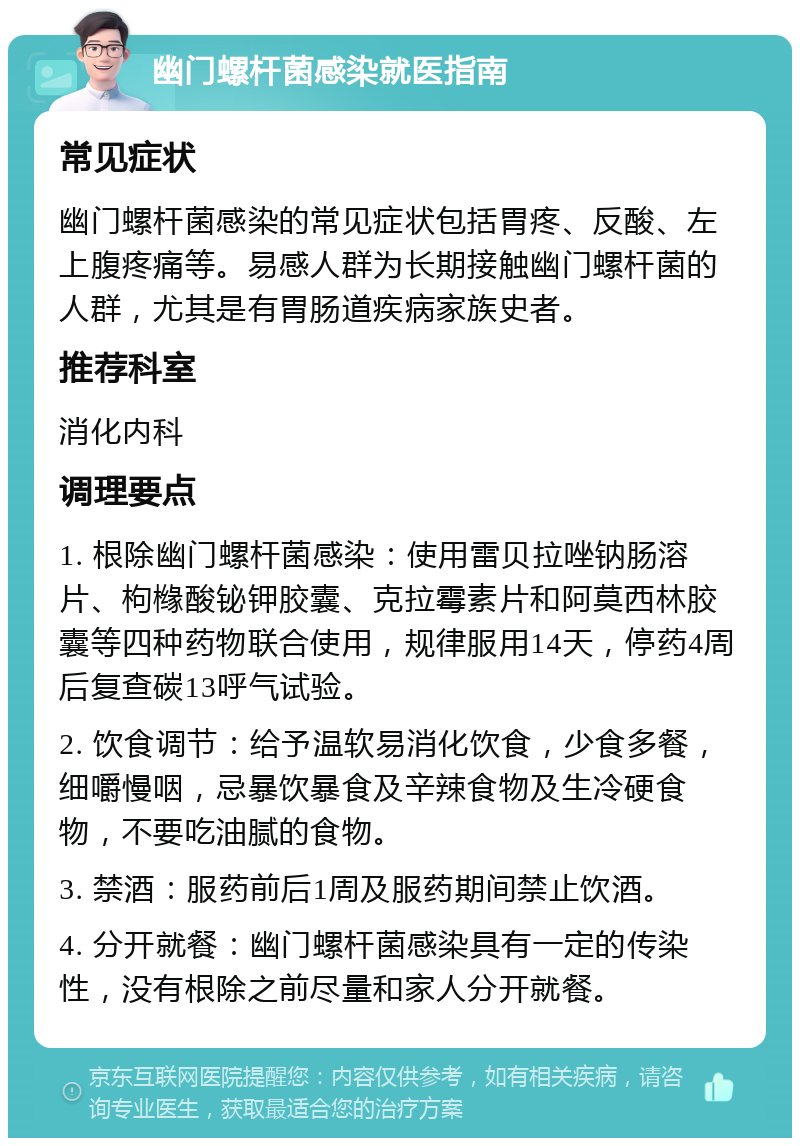 幽门螺杆菌感染就医指南 常见症状 幽门螺杆菌感染的常见症状包括胃疼、反酸、左上腹疼痛等。易感人群为长期接触幽门螺杆菌的人群，尤其是有胃肠道疾病家族史者。 推荐科室 消化内科 调理要点 1. 根除幽门螺杆菌感染：使用雷贝拉唑钠肠溶片、枸橼酸铋钾胶囊、克拉霉素片和阿莫西林胶囊等四种药物联合使用，规律服用14天，停药4周后复查碳13呼气试验。 2. 饮食调节：给予温软易消化饮食，少食多餐，细嚼慢咽，忌暴饮暴食及辛辣食物及生冷硬食物，不要吃油腻的食物。 3. 禁酒：服药前后1周及服药期间禁止饮酒。 4. 分开就餐：幽门螺杆菌感染具有一定的传染性，没有根除之前尽量和家人分开就餐。